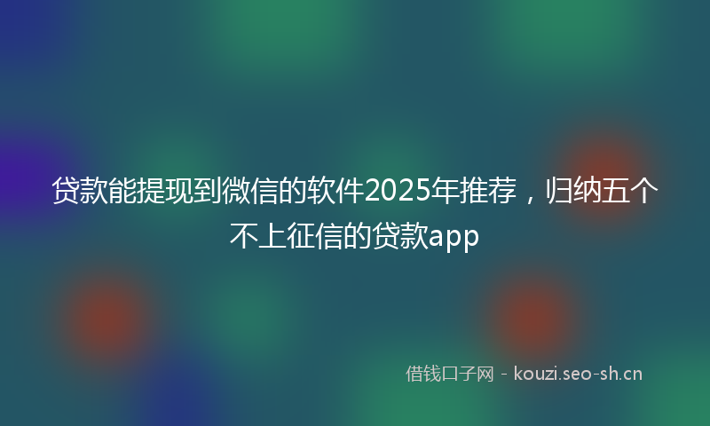 贷款能提现到微信的软件2025年推荐，归纳五个不上征信的贷款app