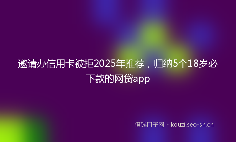 邀请办信用卡被拒2025年推荐，归纳5个18岁必下款的网贷app