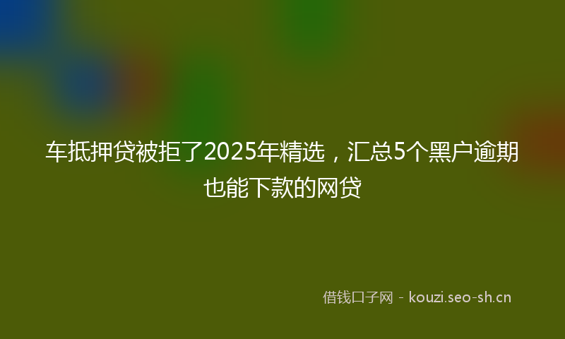 车抵押贷被拒了2025年精选，汇总5个黑户逾期也能下款的网贷