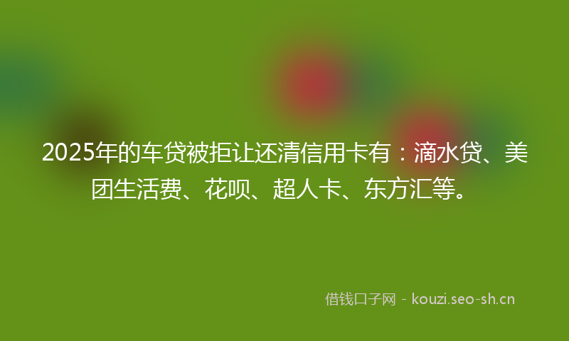 2025年的车贷被拒让还清信用卡有：滴水贷、美团生活费、花呗、超人卡、东方汇等。