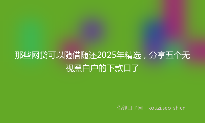 那些网贷可以随借随还2025年精选，分享五个无视黑白户的下款口子