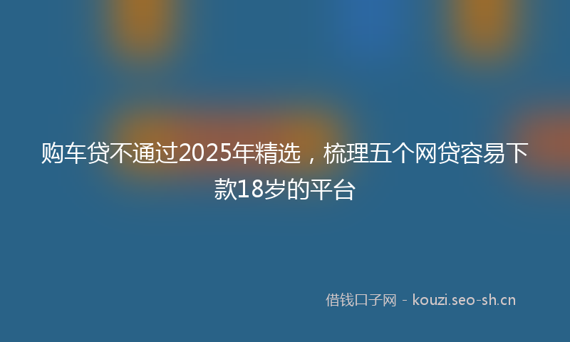 购车贷不通过2025年精选，梳理五个网贷容易下款18岁的平台