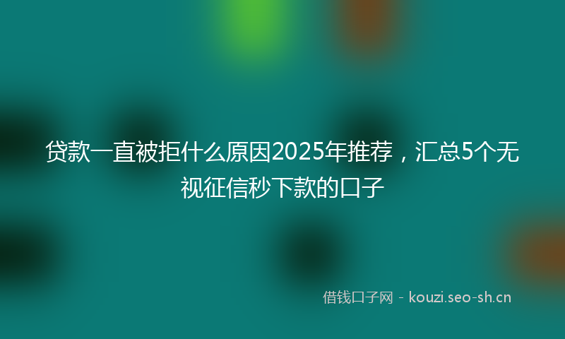 贷款一直被拒什么原因2025年推荐，汇总5个无视征信秒下款的口子