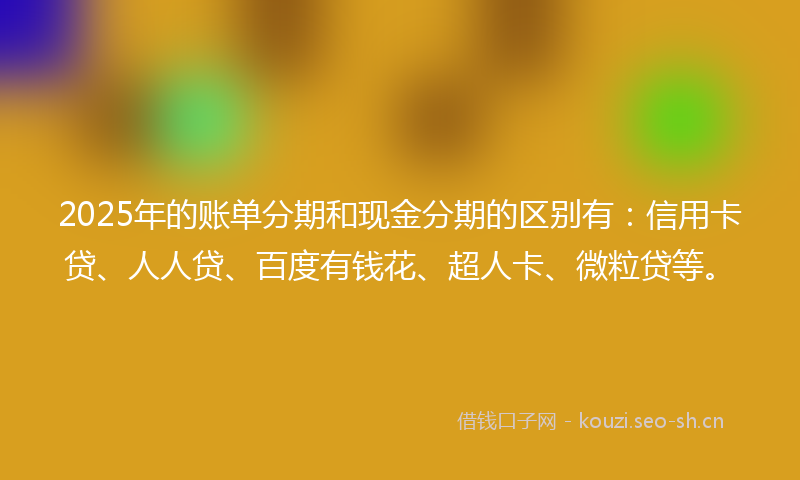 2025年的账单分期和现金分期的区别有：信用卡贷、人人贷、百度有钱花、超人卡、微粒贷等。