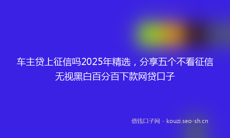 车主贷上征信吗2025年精选，分享五个不看征信无视黑白百分百下款网贷口子