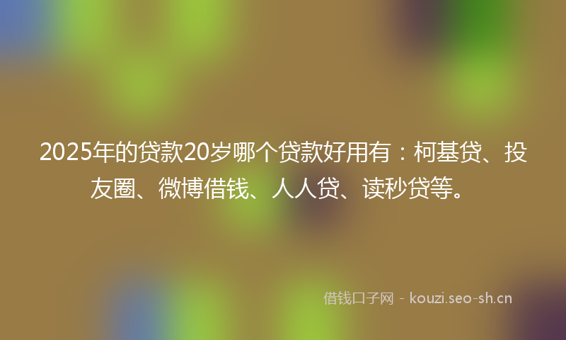 2025年的贷款20岁哪个贷款好用有：柯基贷、投友圈、微博借钱、人人贷、读秒贷等。