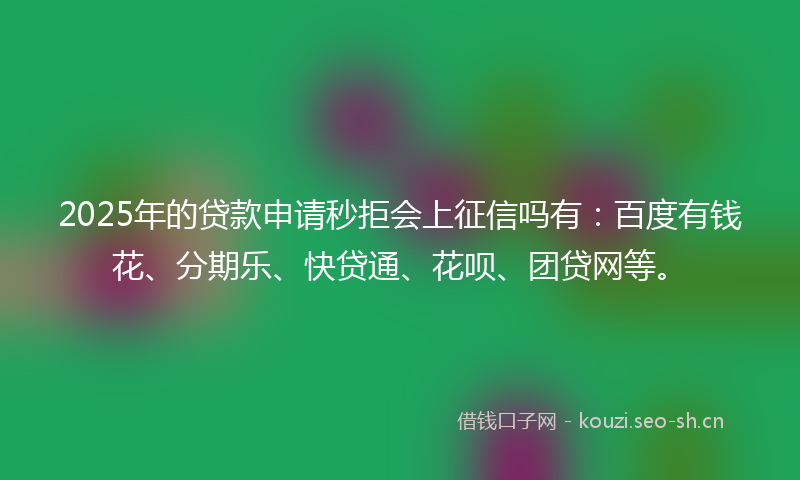 2025年的贷款申请秒拒会上征信吗有：百度有钱花、分期乐、快贷通、花呗、团贷网等。