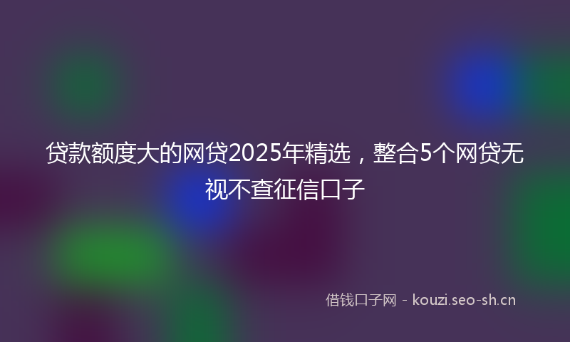 贷款额度大的网贷2025年精选,整合5个网贷无视不查征信口子