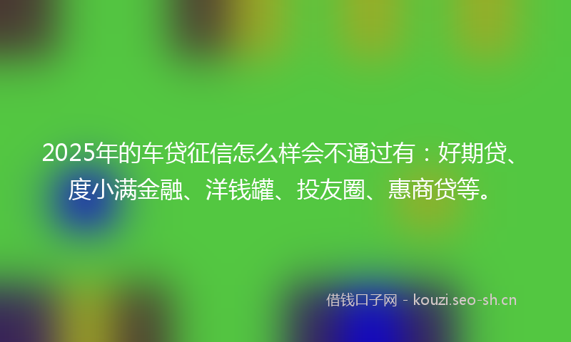 2025年的车贷征信怎么样会不通过有：好期贷、度小满金融、洋钱罐、投友圈、惠商贷等。