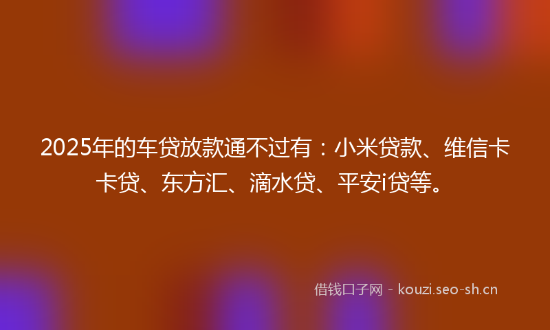 2025年的车贷放款通不过有:小米贷款、维信卡卡贷、东方汇、滴水贷、平安i贷等。