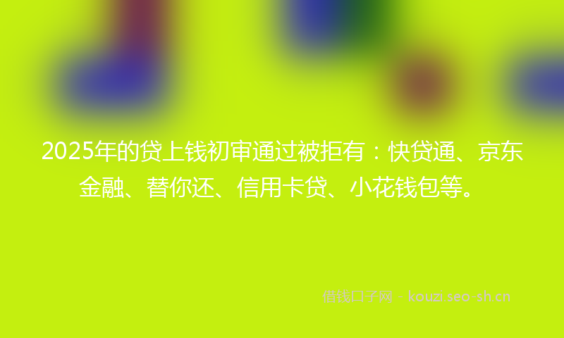2025年的贷上钱初审通过被拒有：快贷通、京东金融、替你还、信用卡贷、小花钱包等。