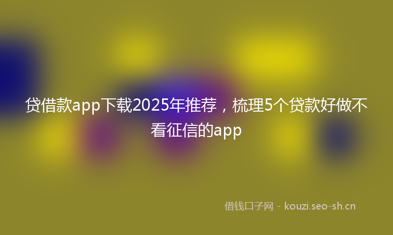 贷借款app下载2025年推荐，梳理5个贷款好做不看征信的app