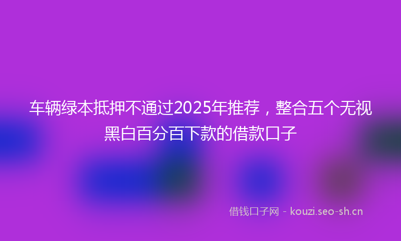 车辆绿本抵押不通过2025年推荐，整合五个无视黑白百分百下款的借款口子