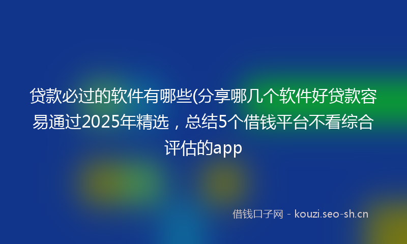 贷款必过的软件有哪些(分享哪几个软件好贷款容易通过2025年精选，总结5个借钱平台不看综合评估的app