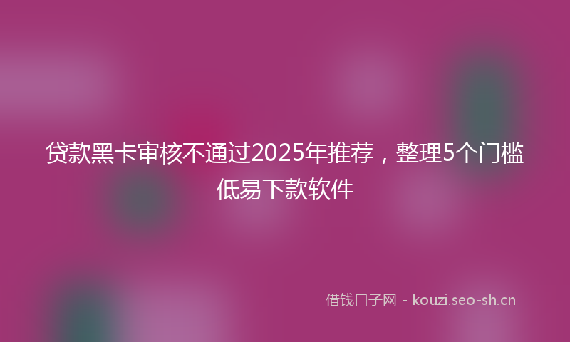 贷款黑卡审核不通过2025年推荐，整理5个门槛低易下款软件