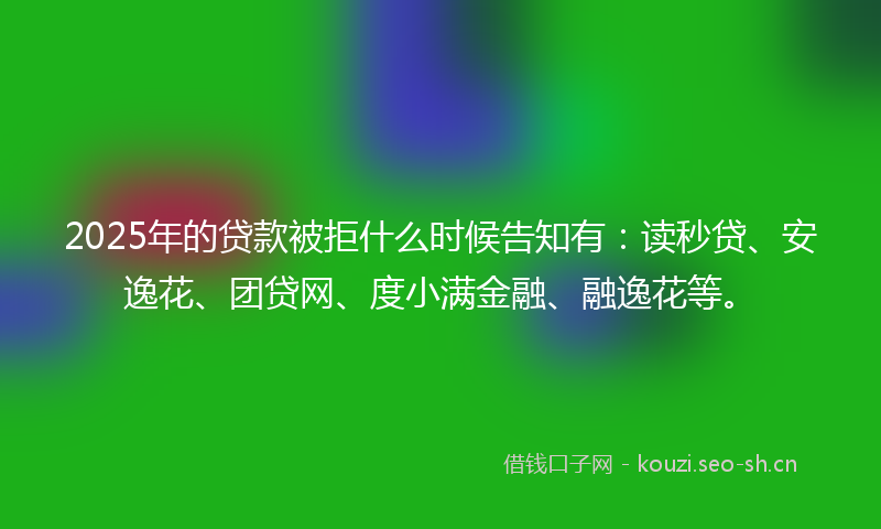2025年的贷款被拒什么时候告知有：读秒贷、安逸花、团贷网、度小满金融、融逸花等。