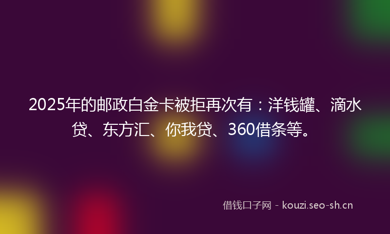 2025年的邮政白金卡被拒再次有：洋钱罐、滴水贷、东方汇、你我贷、360借条等。