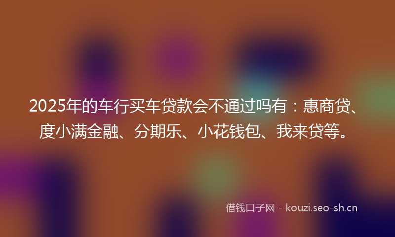 2025年的车行买车贷款会不通过吗有：惠商贷、度小满金融、分期乐、小花钱包、我来贷等。