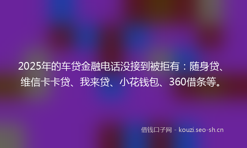2025年的车贷金融电话没接到被拒有：随身贷、维信卡卡贷、我来贷、小花钱包、360借条等。