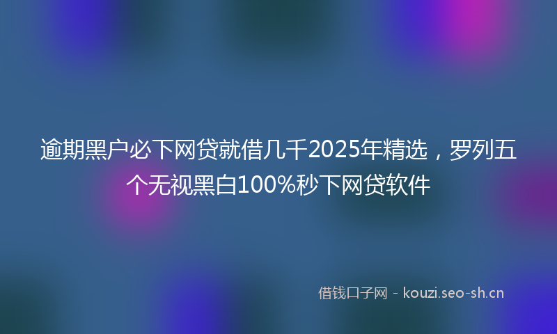 逾期黑户必下网贷就借几千2025年精选，罗列五个无视黑白100%秒下网贷软件