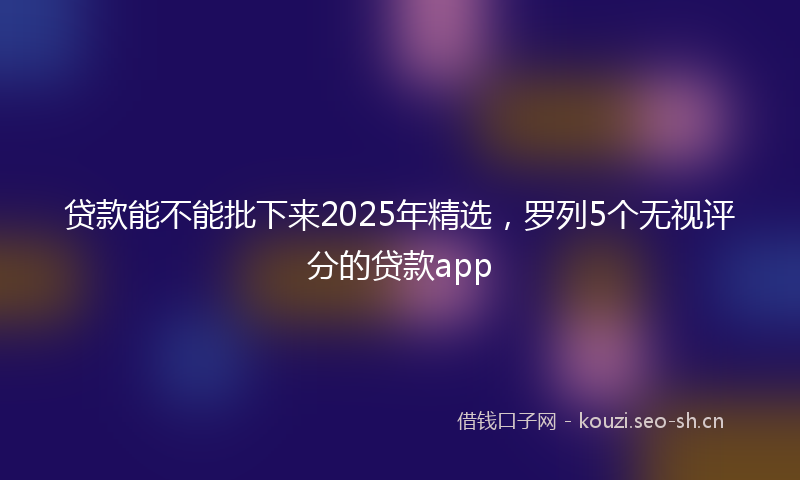 贷款能不能批下来2025年精选，罗列5个无视评分的贷款app