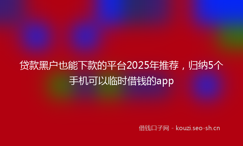 贷款黑户也能下款的平台2025年推荐,归纳5个手机可以临时借钱的app