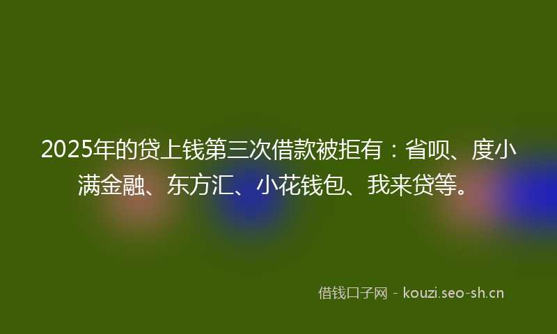 2025年的贷上钱第三次借款被拒有：省呗、度小满金融、东方汇、小花钱包、我来贷等。