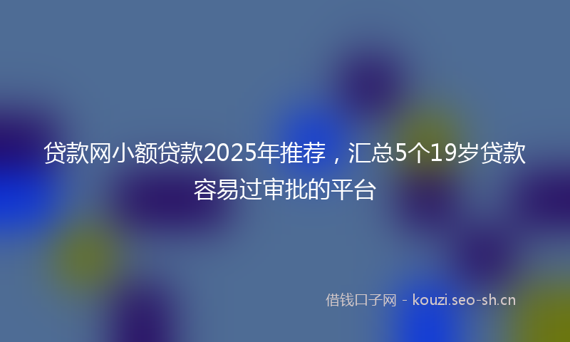 贷款网小额贷款2025年推荐，汇总5个19岁贷款容易过审批的平台