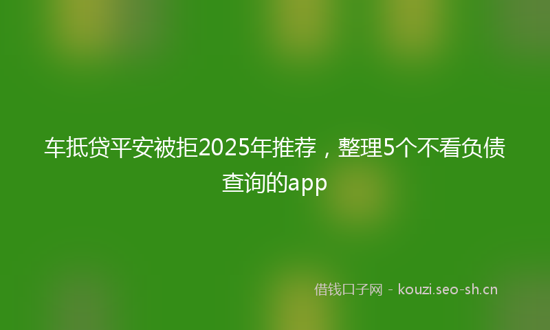 车抵贷平安被拒2025年推荐，整理5个不看负债查询的app