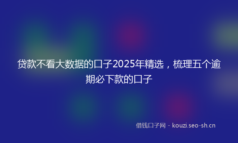 贷款不看大数据的口子2025年精选，梳理五个逾期必下款的口子