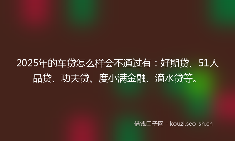2025年的车贷怎么样会不通过有：好期贷、51人品贷、功夫贷、度小满金融、滴水贷等。
