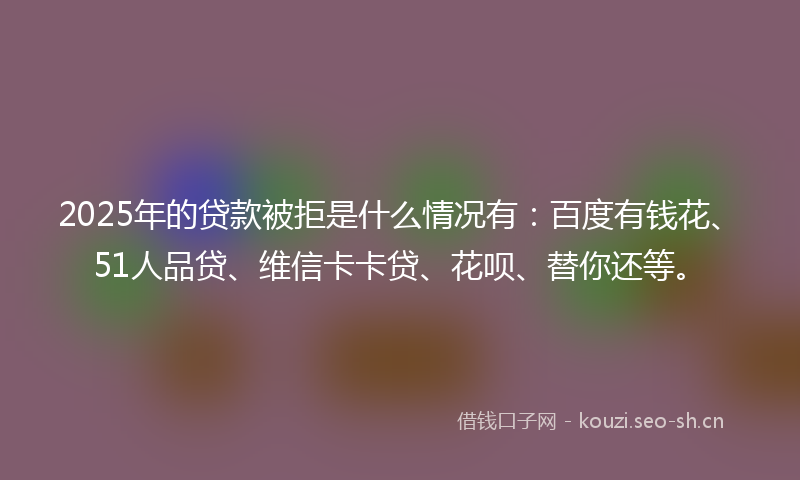 2025年的贷款被拒是什么情况有：百度有钱花、51人品贷、维信卡卡贷、花呗、替你还等。
