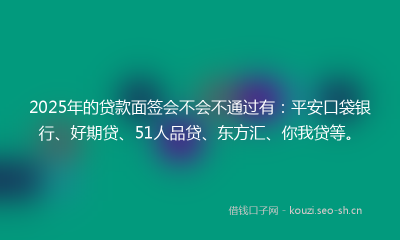 2025年的贷款面签会不会不通过有：平安口袋银行、好期贷、51人品贷、东方汇、你我贷等。