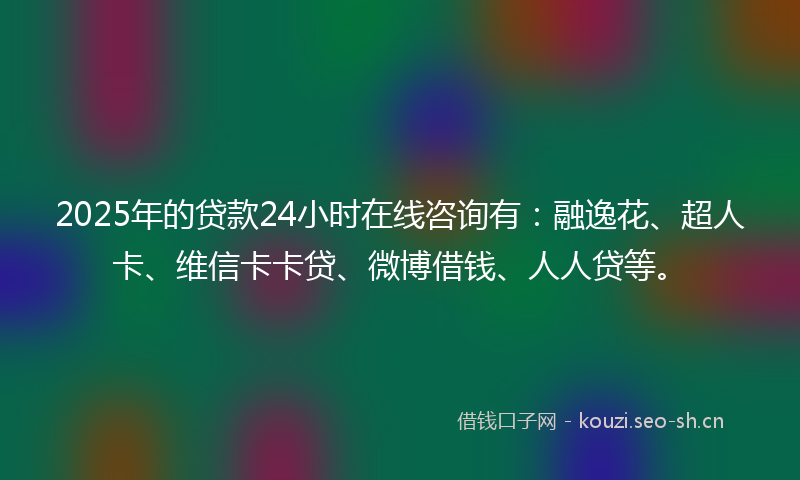 2025年的贷款24小时在线咨询有：融逸花、超人卡、维信卡卡贷、微博借钱、人人贷等。