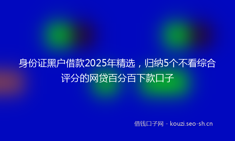 身份证黑户借款2025年精选，归纳5个不看综合评分的网贷百分百下款口子