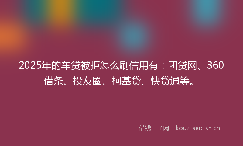 2025年的车贷被拒怎么刷信用有：团贷网、360借条、投友圈、柯基贷、快贷通等。