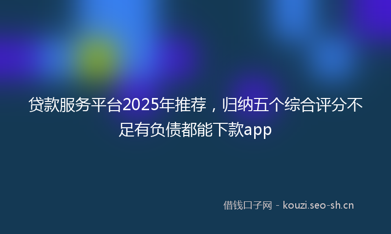 贷款服务平台2025年推荐，归纳五个综合评分不足有负债都能下款app