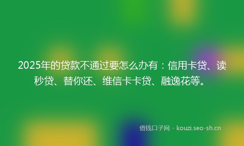 2025年的贷款不通过要怎么办有：信用卡贷、读秒贷、替你还、维信卡卡贷、融逸花等。