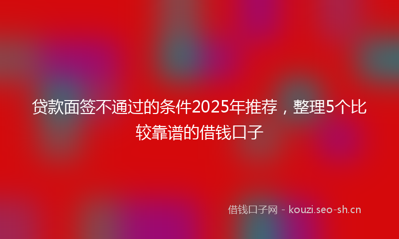 贷款面签不通过的条件2025年推荐,整理5个比较靠谱的借钱口子