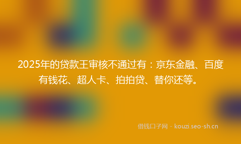 2025年的贷款王审核不通过有：京东金融、百度有钱花、超人卡、拍拍贷、替你还等。