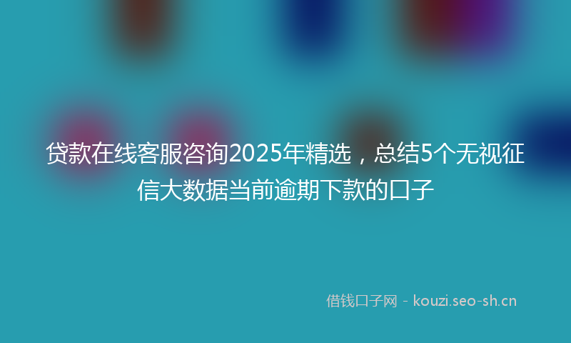 贷款在线客服咨询2025年精选，总结5个无视征信大数据当前逾期下款的口子