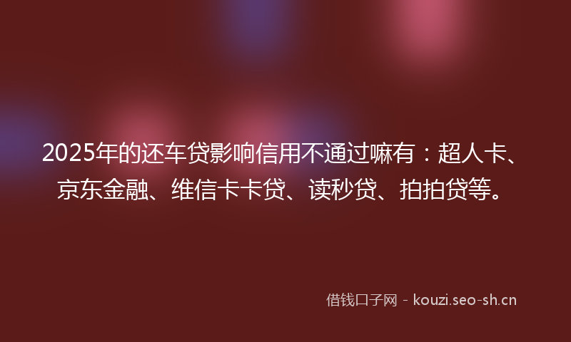 2025年的还车贷影响信用不通过嘛有：超人卡、京东金融、维信卡卡贷、读秒贷、拍拍贷等。