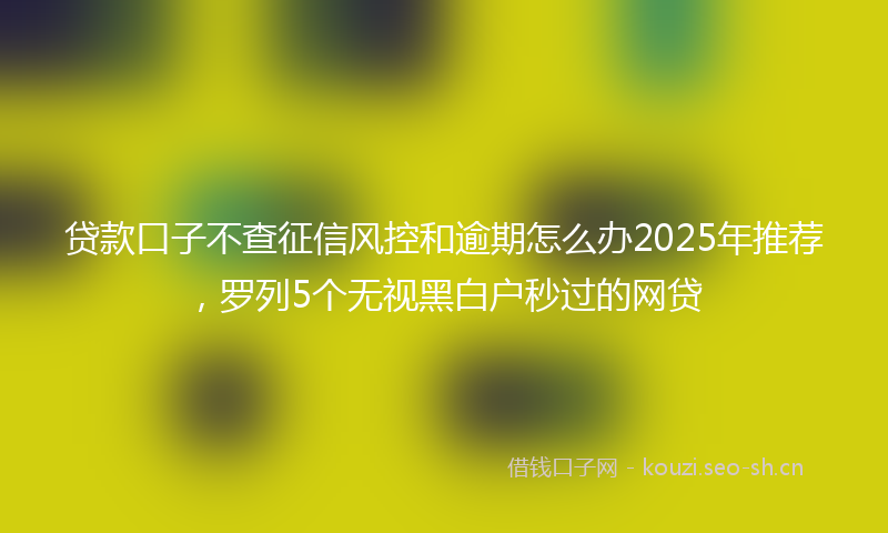 贷款口子不查征信风控和逾期怎么办2025年推荐，罗列5个无视黑白户秒过的网贷