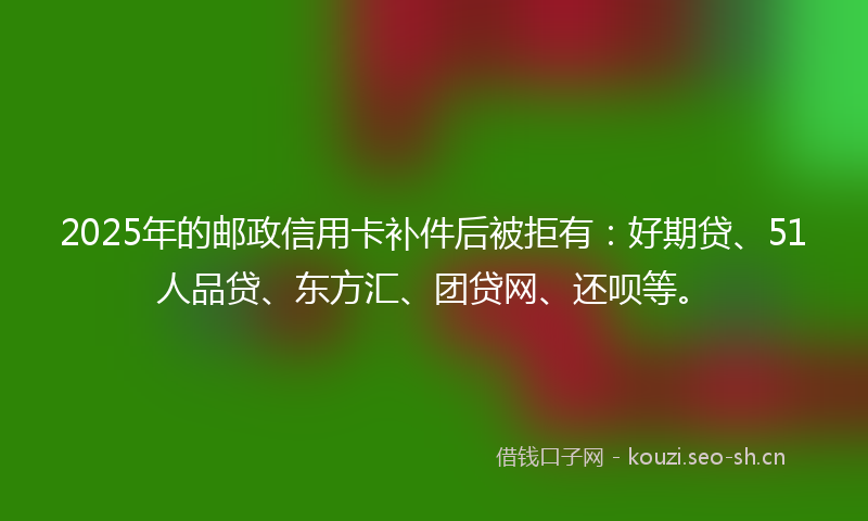 2025年的邮政信用卡补件后被拒有：好期贷、51人品贷、东方汇、团贷网、还呗等。