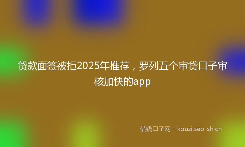 贷款面签被拒2025年推荐，罗列五个审贷口子审核加快的app