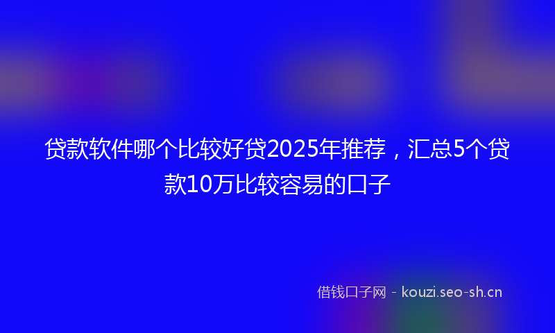 贷款软件哪个比较好贷2025年推荐，汇总5个贷款10万比较容易的口子