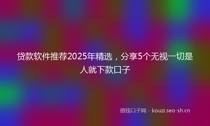 贷款软件推荐2025年精选，分享5个无视一切是人就下款口子