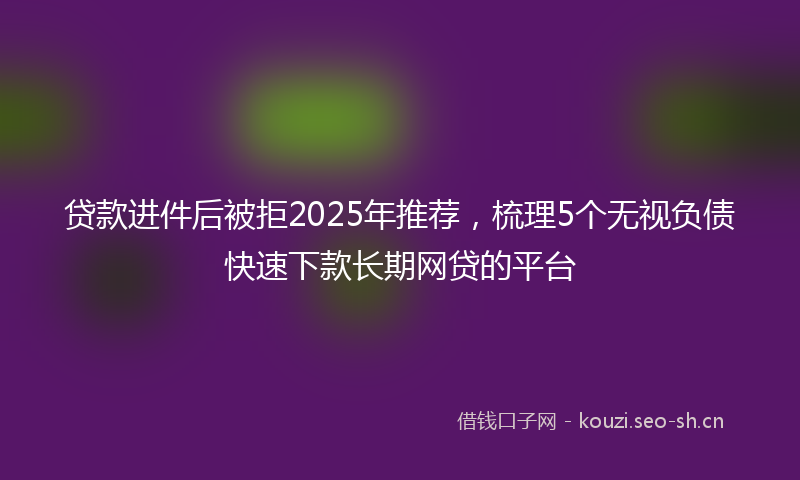 贷款进件后被拒2025年推荐,梳理5个无视负债快速下款长期网贷的平台