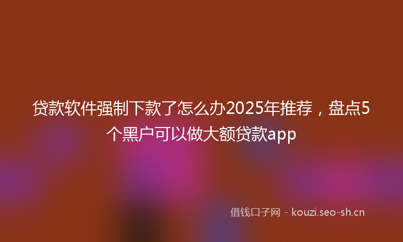 贷款软件强制下款了怎么办2025年推荐，盘点5个黑户可以做大额贷款app