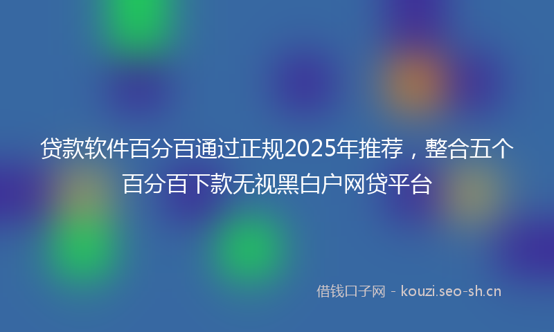 贷款软件百分百通过正规2025年推荐，整合五个百分百下款无视黑白户网贷平台